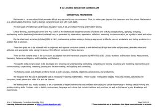 K to 12 BASIC EDUCATION CURRICULUM
K to 12 Mathematics Curriculum Guide May 2016 Page 3 of 218
Learning Materials are uploaded at http://lrmds.deped.gov.ph/. *These materials are in textbooks that have been delivered to schools.
CONCEPTUAL FRAMEWORK
Mathematics is one subject that pervades life at any age and in any circumstance. Thus, its value goes beyond the classroom and the school. Mathematics
as a school subject, therefore, must be learned comprehensively and with much depth.
The twin goals of mathematics in the basic education levels, K-10, are Critical Thinking and Problem Solving.
Critical thinking, according to Scriven and Paul (1987) is the intellectually disciplined process of actively and skilfully conceptualizing, applying, analyzing,
synthesizing, and/or evaluating information gathered from, or generated by, observation, experience, reflection, reasoning, or communication, as a guide to belief and action.
On the other hand, according to Polya (1945 & 1962), mathematical problem solving is finding a way around a difficulty, around an obstacle, and finding a solution to a
problem that is unknown.
These two goals are to be achieved with an organized and rigorous curriculum content, a well-defined set of high-level skills and processes, desirable values and
attitudes, and appropriate tools, taking into account the different contexts of Filipino learners.
There are five content areas in the curriculum, as adopted from the framework prepared by MATHTED & SEI (2010): Numbers and Number Sense, Measurement,
Geometry, Patterns and Algebra, and Probability and Statistics.
The specific skills and processes to be developed are: knowing and understanding; estimating, computing and solving; visualizing and modelling; representing and
communicating; conjecturing, reasoning, proving and decision-making; and applying and connecting.
The following values and attitudes are to be honed as well: accuracy, creativity, objectivity, perseverance, and productivity.
We recognize that the use of appropriate tools is necessary in teaching mathematics. These include: manipulative objects, measuring devices, calculators and
computers, smart phones and tablet PCs, and the Internet.
We define context as a locale, situation, or set of conditions of Filipino learners that may influence their study and use of mathematics to develop critical thinking and
problem solving skills. Contexts refer to beliefs, environment, language and culture that include traditions and practices, as well as the learner’s prior knowledge and
experiences.
 