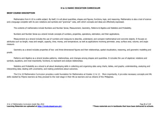 K to 12 BASIC EDUCATION CURRICULUM
K to 12 Mathematics Curriculum Guide May 2016 Page 5 of 218
Learning Materials are uploaded at http://lrmds.deped.gov.ph/. *These materials are in textbooks that have been delivered to schools.
BRIEF COURSE DESCRIPTION
Mathematics from K-10 is a skills subject. By itself, it is all about quantities, shapes and figures, functions, logic, and reasoning. Mathematics is also a tool of science
and a language complete with its own notations and symbols and “grammar” rules, with which concepts and ideas are effectively expressed.
The contents of mathematics include Numbers and Number Sense, Measurement, Geometry, Patterns & Algebra and Statistics and Probability.
Numbers and Number Sense as a strand include concepts of numbers, properties, operations, estimation, and their applications.
Measurement as a strand includes the use of numbers and measures to describe, understand, and compare mathematical and concrete objects. It focuses on
attributes such as length, mass and weight, capacity, time, money, and temperature, as well as applications involving perimeter, area, surface area, volume, and angle
measure.
Geometry as a strand includes properties of two- and three-dimensional figures and their relationships, spatial visualization, reasoning, and geometric modelling and
proofs.
Patterns and Algebra as a strand studies patterns, relationships, and changes among shapes and quantities. It includes the use of algebraic notations and
symbols, equations, and most importantly, functions, to represent and analyze relationships.
Statistics and Probability as a strand is all about developing skills in collecting and organizing data using charts, tables, and graphs; understanding, analyzing and
interpreting data; dealing with uncertainty; and making predictions about outcomes.
The K to 10 Mathematics Curriculum provides a solid foundation for Mathematics at Grades 11 to 12. More importantly, it pro vides necessary concepts and life
skills needed by Filipino learners as they proceed to the next stage in their life as learners and as citizens of the Philippines.
 
