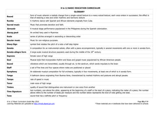 K to 12 BASIC EDUCATION CURRICULUM
K to 12 Music Curriculum Guide May 2016 Page 91of 94
Learning Materials are uploaded at http://lrmds.deped.gov.ph/. *These materials are in textbooks that have been delivered to schools.
GLOSSARY
Round
form of music wherein a melody change from a single-voiced texture to a many-voiced texture; each voice enters in succession; the effect is
that of weaving a new and richer rhythmic and harmonic texture
Rumba A rhythmic dance with Spanish and African elements originally from Cuba.
Sacred music Music that promotes devotion and faith.
Sarsuela A musical stage performance popularized in the Philippines during the Spanish colonization.
Saung gauk An arched harp used in Myanmar.
Scale series of pitches arranged in ascending or descending order
Secular music Music for non-religious purposes.
Sharp Sign symbol that notates the pitch of a note a half step higher
Sonata A composition for an instrumental soloist, often with a piano accompaniment, typically in several movements with one or more in sonata form.
Sonata-allegro form A large-scale musical structure popularly used during the middle of the 18th
century.
Soprano female voice of high range
Soul Musical style that incorporates rhythm and blues and gospel music popularized by African-American people.
Sound vibrations which are transmitted, usually through air, to the eardrum, which sends impulses to the brain
Staff a set of five lines and four spaces where notes are positioned or placed
Symphony An elaborate musical composition for full orchestra, typically in four movements, at least one of which is in sonata form.
Tango A ballroom dance originating from Buenos Aires, characterized by marked rhythms and postures and abrupt pauses.
Tempo rate of speed in music
Tenor male voice of high range
Timbre quality of sound that distinguishes one instrument or one voice from another
Time Signature
two numbers, one above the other, appearing at the beginning of a staff or the start of a piece, indicating the meter of a piece; the number
above refers to the number of beats per measure and the number below represents the kind of note getting one beat.
Tone sound that has a definite pitch or frequency
 