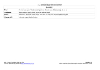 K to 12 BASIC EDUCATION CURRICULUM
K to 12 Music Curriculum Guide May 2016 Page 92of 94
Learning Materials are uploaded at http://lrmds.deped.gov.ph/. *These materials are in textbooks that have been delivered to schools.
GLOSSARY
Triad the most basic type of chord, consisting of three alternate tones of the scale e.g. do, mi, so
Troubadour Street musicians singing of love during the Medieval Period.
Unison performance of a single melodic line by more than one instrument or voice a t the same pitch
Wayang Kulit Indonesian puppet shadow theater.
 