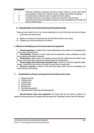 ELECTRICAL INSTALLATION MAINTENANCE 106
K to 12 – Technology and Livelihood Education
REMEMBER
1. Personal protective equipment should be taken cared as of the other tools
and equipment. Wipe your helmets, gloves, safety shoes before keeping it.
2. It should also be cleaned, kept in proper tool rack/ cabinet.
3. It should be stored in dry places so that it will not have mold build-up.
4. Over-all suites should be washed regularly so that perspirations and other dirt
will be washed clean.
C. Classification of non-functional and functional tools
Tools are very useful to us in our homes especially to our job. But tools that are no longer
functional may cause harm.
A. Make an inventory of functional and non-functional tools in your shop.
B. Classify your tools according to is function.
 Method of identifying non-functional tools and equipment
1. Visual inspection. It refers to the visual observation of an expert on the appearance
of the tools and equipment.
2. Functionality. Vibration or extra noise from the operation means problems on parts
and accessories started to develop.
3. Performance. When there is something wrong with the performance of either hand
tools or equipment they need an immediate repair or maintenance.
4. Power supply (for electrically operated only). Failure to meet the required power
supply, malfunction will occurs in the part of hand tools or equipment.
5. Person’s involved. It refers to the technical person who has the knowledge and
skills about the technology.
 Classifications of tools and equipment according to their uses:
1. Measuring tools
2. Holding tools
3. Cutting tools
4. Driving tools
5. Boring tools
6. Electrical equipment
7. Miscellaneous tools/instrument/equipment
Non-functional tools and equipment are those that are not able to perform its
regular function because of impaired and damage part. Examples of these are the following:
 