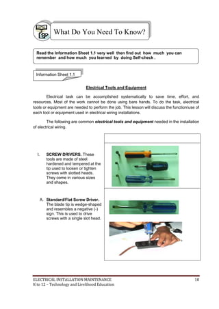 ELECTRICAL INSTALLATION MAINTENANCE 10
K to 12 – Technology and Livelihood Education
Electrical Tools and Equipment
Electrical task can be accomplished systematically to save time, effort, and
resources. Most of the work cannot be done using bare hands. To do the task, electrical
tools or equipment are needed to perform the job. This lesson will discuss the function/use of
each tool or equipment used in electrical wiring installations.
The following are common electrical tools and equipment needed in the installation
of electrical wiring.
I. SCREW DRIVERS. These
tools are made of steel
hardened and tempered at the
tip used to loosen or tighten
screws with slotted heads.
They come in various sizes
and shapes.
A. Standard/Flat Screw Driver.
The blade tip is wedge-shaped
and resembles a negative (-)
sign. This is used to drive
screws with a single slot head.
What Do You Need To Know?
Information Sheet 1.1
Read the Information Sheet 1.1 very well then find out how much you can
remember and how much you learned by doing Self-check .
 
