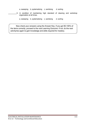 ELECTRICAL INSTALLATION MAINTENANCE 111
K to 12 – Technology and Livelihood Education
a. sweeping b. systematizing c. sanitizing d. sorting
_________5. A condition of maintaining high standard of cleaning and workshop
organization at all times.
a. sweeping b. systematizing c. sanitizing d. sorting
Now check your answers using the Answer Key. If you got 90-100% of
the items correctly, proceed to the next Learning Outcome. If not, do the next
activity/ies again to gain knowledge and skills required for mastery.
 