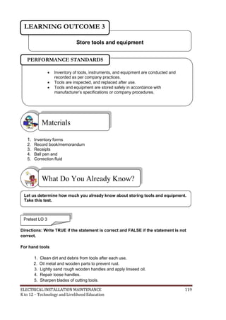 ELECTRICAL INSTALLATION MAINTENANCE 119
K to 12 – Technology and Livelihood Education
1. Inventory forms
2. Record book/memorandum
3. Receipts
4. Ball pen and
5. Correction fluid
Directions: Write TRUE if the statement is correct and FALSE if the statement is not
correct.
For hand tools
1. Clean dirt and debris from tools after each use.
2. Oil metal and wooden parts to prevent rust.
3. Lightly sand rough wooden handles and apply linseed oil.
4. Repair loose handles.
5. Sharpen blades of cutting tools.
What Do You Already Know?
Materials
Store tools and equipment
LEARNING OUTCOME 3
Pretest LO 3
 Inventory of tools, instruments, and equipment are conducted and
recorded as per company practices.
 Tools are inspected, and replaced after use.
 Tools and equipment are stored safely in accordance with
manufacturer’s specifications or company procedures.

PERFORMANCE STANDARDS
Let us determine how much you already know about storing tools and equipment.
Take this test.
 
