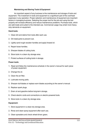 ELECTRICAL INSTALLATION MAINTENANCE 121
K to 12 – Technology and Livelihood Education
Maintaining and Storing Tools & Equipment
An important aspect of any business is the maintenance and storage of tools and
equipment. The investment in tools and equipment is a significant part of the overhead
expenses in any operation. Proper selection and maintenance of equipment are important
factors in managing business. Selecting the proper tool for the job and using the tool
properly will increase efficiency and reduce maintenance problems. Purchase tools, which
are well-made and suited to the intended use. Commercial usage may entail more heavy
duty demands on equipment.
Hand tools:
1. Clean dirt and debris from tools after each use.
2. Oil metal parts to prevent rust.
3. Lightly sand rough wooden handles and apply linseed oil.
4. Repair loose handles.
5. Sharpen blades of cutting tools.
6. Store tools in a clean dry storage area.
7. Protect surfaces of cutting tools in storage.
Power tools:
1. Read and follow the maintenance schedule in the owner’s manual for each piece
of power equipment.
2. Change the oil.
3. Clean the air filter.
4. Lubricate moving parts.
5. Sharpen dull blades or replace worn blades according to the owner’s manual.
6. Replace spark plugs.
7. Drain oil and gasoline before long-term storage.
8. Check electric cords and connections on electric-powered tools.
9. Store tools in a clean dry storage area.
Equipment:
1. Store equipment in a clean dry storage area.
2. Rinse and clean spray equipment after each use.
3. Clean spreaders and check wheel-driven gears.
 