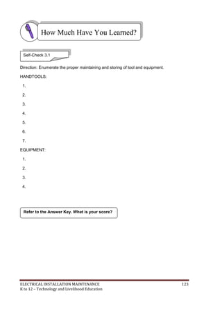 ELECTRICAL INSTALLATION MAINTENANCE 123
K to 12 – Technology and Livelihood Education
Direction: Enumerate the proper maintaining and storing of tool and equipment.
HANDTOOLS:
1.
2.
3.
4.
5.
6.
7.
EQUIPMENT:
1.
2.
3.
4.
Refer to the Answer Key. What is your score?
How Much Have You Learned?
Self-Check 3.1
 