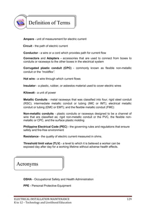 ELECTRICAL INSTALLATION MAINTENANCE 129
K to 12 – Technology and Livelihood Education
Ampere - unit of measurement for electric current
Circuit - the path of electric current
Conductor - a wire or a cord which provides path for current flow
Connectors and Adapters - accessories that are used to connect from boxes to
conduits or raceways to the other boxes in the electrical system
Corrugated plastic conduit (CPC) - commonly known as flexible non-metallic
conduit or the “moldflex”.
Hot wire - a wire through which current flows
Insulator - a plastic, rubber, or asbestos material used to cover electric wires
Kilowatt - a unit of power
Metallic Conduits - metal raceways that was classified into four; rigid steel conduit
(RSC); intermediate metallic conduit or tubing (IMC or IMT); electrical metallic
conduit or tubing (EMC or EMT); and the flexible metallic conduit (FMC)
Non-metallic conduits - plastic conduits or raceways designed to be a channel of
wire that are classified as; rigid non-metallic conduit or the PVC, the flexible non-
metallic or CPC, and the surface plastic molding
Philippine Electrical Code (PEC) - the governing rules and regulations that ensure
safety and fire-free environment
Resistance - the quality of electric current measured in ohms.
Threshold limit value (TLV) - a level to which it is believed a worker can be
exposed day after day for a working lifetime without adverse health effects.
OSHA - Occupational Safety and Health Administration
PPE - Personal Protective Equipment
Acronyms
Definition of Terms
 