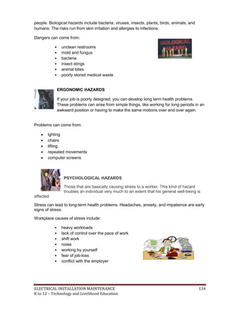 ELECTRICAL INSTALLATION MAINTENANCE 134
K to 12 – Technology and Livelihood Education
people. Biological hazards include bacteria, viruses, insects, plants, birds, animals, and
humans. The risks run from skin irritation and allergies to infections.
Dangers can come from:
• unclean restrooms
• mold and fungus
• bacteria
• insect stings
• animal bites
• poorly stored medical waste
ERGONOMIC HAZARDS
If your job is poorly designed, you can develop long term health problems.
These problems can arise from simple things, like working for long periods in an
awkward position or having to make the same motions over and over again.
Problems can come from:
 lghting
 chairs
 lifting
 repeated movements
 computer screens
PSYCHOLOGICAL HAZARDS
Those that are basically causing stress to a worker. This kind of hazard
troubles an individual very much to an extent that his general well-being is
affected
Stress can lead to long-term health problems. Headaches, anxiety, and impatience are early
signs of stress.
Workplace causes of stress include:
• heavy workloads
• lack of control over the pace of work
• shift work
• noise
• working by yourself
• fear of job-loss
• conﬂict with the employer
 
