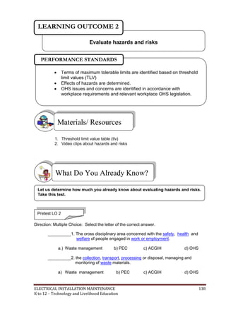 ELECTRICAL INSTALLATION MAINTENANCE 138
K to 12 – Technology and Livelihood Education
1. Threshold limit value table (tlv)
2. Video clips about hazards and risks
Direction: Multiple Choice: Select the letter of the correct answer.
__________1. The cross disciplinary area concerned with the safety, health and
welfare of people engaged in work or employment.
a.) Waste management b) PEC c) ACGIH d) OHS
__________2. the collection, transport, processing or disposal, managing and
monitoring of waste materials.
a) Waste management b) PEC c) ACGIH d) OHS
What Do You Already Know?
Materials/ Resources
Evaluate hazards and risks
LEARNING OUTCOME 2
Pretest LO 2
 Terms of maximum tolerable limits are identified based on threshold
limit values (TLV)
 Effects of hazards are determined.
 OHS issues and concerns are identified in accordance with
workplace requirements and relevant workplace OHS legislation.

PERFORMANCE STANDARDS
Let us determine how much you already know about evaluating hazards and risks.
Take this test.
 