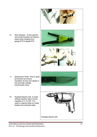 ELECTRICAL INSTALLATION MAINTENANCE 13
K to 12 – Technology and Livelihood Education
IV. Wire Stripper- A tool used for
removing insulation of medium
sized wires ranging from
gauge #10 to gauge #16.
V. Electrician’s Knife. This is used
by linemen to remove
insulation of wire and cables in
low and high voltage
transmission lines.
VI. Portable Electric drill. A small
drilling machine with a chuck
capacity of ¼‖ to 3/8‖. It is
used in making holes on metal
sheets and concrete walls.
Portable electric drill
 