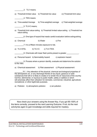 ELECTRICAL INSTALLATION MAINTENANCE 139
K to 12 – Technology and Livelihood Education
_________3. TLV means;
a) Threshold limited value b) Threshold live value c)) Threshold limit value
_________4. TWA means:
a) Time-wasted Average b) Time-weighted average c) Total-weighted average
_________5. TLV-C means;
a) Threshold limit value-ceiling b) Threshold limited value-ceiling c) Threshold live
value-ceiling
_________6. One type of hazard that needs careful evaluation before extinguishing
a) Chemical b) Water c) Fire
_________7. It is a fifteen minutes exposure to risk.
a) TLV-STEL b) TLV-C c) TLV-TWA
_________8. Chemicals with lower flash points present a greater ____________.
a) Personal hazard b) flammability hazard c) explosion hazard
_________9. Process where a person identify, evaluate and determine the solution
to the risks.
a) Chemical assessment b) Risk assessment c) Physical assessment
________10. ) Any alteration of the physical, chemical and biological properties of
the atmospheric air, or any discharge thereto of any liquid, gaseous or solid
substances that will or is likely to create or to render the air resources of the country
harmful, detrimental, or injurious to public health, safety or welfare or which
will adversely affect their utilization for domestic, commercial, industrial, agricultural,
recreational, or other legitimate purposes.
a) Pollution b) atmospheric pollution c) air pollution
Now check your answers using the Answer Key. If you got 90-100% of
the items correctly, proceed to the next Learning Outcome. If not, do the next
activity/ies again to gain knowledge and skills required for mastery.
 