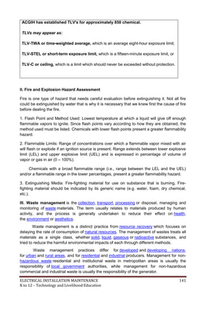 ELECTRICAL INSTALLATION MAINTENANCE 141
K to 12 – Technology and Livelihood Education
ACGIH has established TLV's for approximately 850 chemical.
TLVs may appear as:
TLV-TWA or time-weighted average, which is an average eight-hour exposure limit;
TLV-STEL or short-term exposure limit, which is a fifteen-minute exposure limit, or
TLV-C or ceiling, which is a limit which should never be exceeded without protection.
II. Fire and Explosion Hazard Assessment
Fire is one type of hazard that needs careful evaluation before extinguishing it. Not all fire
could be extinguished by water that is why it is necessary that we knew first the cause of fire
before dealing the fire.
1. Flash Point and Method Used: Lowest temperature at which a liquid will give off enough
flammable vapors to ignite. Since flash points vary according to how they are obtained, the
method used must be listed. Chemicals with lower flash points present a greater flammability
hazard.
2. Flammable Limits: Range of concentrations over which a flammable vapor mixed with air
will flash or explode if an ignition source is present. Range extends between lower explosive
limit (LEL) and upper explosive limit (UEL) and is expressed in percentage of volume of
vapor or gas in air (0 – 100%).
Chemicals with a broad flammable range (i.e., range between the LEL and the UEL)
and/or a flammable range in the lower percentages, present a greater flammability hazard.
3. Extinguishing Media: Fire-fighting material for use on substance that is burning, Fire-
fighting material should be indicated by its generic name (e.g. water, foam, dry chemical,
etc.).
III. Waste management is the collection, transport, processing or disposal, managing and
monitoring of waste materials. The term usually relates to materials produced by human
activity, and the process is generally undertaken to reduce their effect on health,
the environment or aesthetics.
Waste management is a distinct practice from resource recovery which focuses on
delaying the rate of consumption of natural resources. The management of wastes treats all
materials as a single class, whether solid, liquid, gaseous or radioactive substances, and
tried to reduce the harmful environmental impacts of each through different methods.
Waste management practices differ for developed and developing nations,
for urban and rural areas, and for residential and industrial producers. Management for non-
hazardous waste residential and institutional waste in metropolitan areas is usually the
responsibility of local government authorities, while management for non-hazardous
commercial and industrial waste is usually the responsibility of the generator.
 