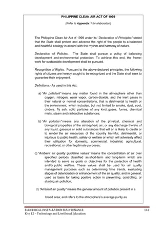 ELECTRICAL INSTALLATION MAINTENANCE 142
K to 12 – Technology and Livelihood Education
PHILIPPINE CLEAN AIR ACT OF 1999
(Refer to Appendix 1 for elaboration)
The Philippine Clean Air Act of 1999 under its ―Declaration of Principles” stated
that the State shall protect and advance the right of the people to a balanced
and healthful ecology in accord with the rhythm and harmony of nature.
Declaration of Policies. The State shall pursue a policy of balancing
development and environmental protection. To achieve this end, the frame-
work for sustainable development shall be pursued.
Recognition of Rights. Pursuant to the above-declared principles, the following
rights of citizens are hereby sought to be recognized and the State shall seek to
guarantee their enjoyment.
Definitions.- As used in this Act:
a) “Air pollutant” means any matter found in the atmosphere other than
oxygen, nitrogen, water vapor, carbon dioxide, and the inert gases in
their natural or normal concentrations, that is detrimental to health or
the environment, which includes, but not limited to smoke, dust, soot,
cinders, fly ash, solid particles of any kind, gases, fumes, chemical
mists, steam and radioactive substances;
b) “Air pollution” means any alteration of the physical, chemical and
biological properties of the atmospheric air, or any discharge thereto of
any liquid, gaseous or solid substances that will or is likely to create or
to render the air resources of the country harmful, detrimental, or
injurious to public health, safety or welfare or which will adversely affect
their utilization for domestic, commercial, industrial, agricultural,
recreational, or other legitimate purposes;
c) “Ambient air quality guideline values” means the concentration of air over
specified periods classified as short-term and long-term which are
intended to serve as goals or objectives for the protection of health
and/or public welfare. These values shall be used for air quality
management purposes such as determining time trends, evaluating
stages of deterioration or enhancement of the air quality, and in general,
used as basis for taking positive action in preventing, controlling, or
abating air pollution;
d) “Ambient air quality” means the general amount of pollution present in a
broad area; and refers to the atmosphere’s average purity as
 