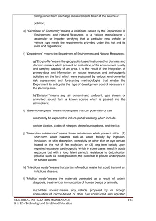 ELECTRICAL INSTALLATION MAINTENANCE 143
K to 12 – Technology and Livelihood Education
distinguished from discharge measurements taken at the source of
pollution;
e) “Certificate of Conformity” means a certificate issued by the Department of
Environment and Natural Resources to a vehicle manufacturer /
assembler or importer certifying that a particular new vehicle or
vehicle type meets the requirements provided under this Act and its
rules and regulations;
f) “Department” means the Department of Environment and Natural Resources;
g)“Eco-profile” means the geographic-based instrument for planners and
decision makers which present an evaluation of the environment quality
and carrying capacity of an area. It is the result of the integration of
primary data and information on natural resources and antropogenic
activities on the land which were evaluated by various environmental
risk assessment and forecasting methodologies that enable the
Department to anticipate the type of development control necessary in
the planning area.
h)“Emission” means any air contaminant, pollutant, gas stream or
unwanted sound from a known source which is passed into the
atmosphere;
i) “Greenhouse gases” means those gases that can potentially or can
reasonably be expected to induce global warming, which include
carbon dioxide, oxides of nitrogen, chloroflourocarbons, and the like;
j) “Hazardous substances” means those substances which present either: (1)
short-term acute hazards such as acute toxicity by ingestion,
inhalation, or skin absorption, corrosivity or other skin or eye contact
hazard or the risk of fire explosion; or (2) long-term toxicity upon
repeated exposure, carcinogecity (which in some cases result in acute
exposure but with a long latent period), resistance to detoxification
process such as biodegradation, the potential to pollute underground
or surface waters;
k) “Infectious waste” means that portion of medical waste that could transmit an
infectious disease;
l) “Medical waste” means the materials generated as a result of patient
diagnosis, treatment, or immunization of human beings or animals;
m) “Mobile source” means any vehicle propelled by or through
combustion of carbon-based or other fuel, constructed and operated
 