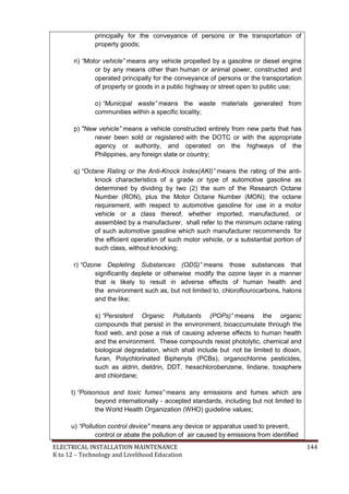 ELECTRICAL INSTALLATION MAINTENANCE 144
K to 12 – Technology and Livelihood Education
principally for the conveyance of persons or the transportation of
property goods;
n) “Motor vehicle” means any vehicle propelled by a gasoline or diesel engine
or by any means other than human or animal power, constructed and
operated principally for the conveyance of persons or the transportation
of property or goods in a public highway or street open to public use;
o) “Municipal waste” means the waste materials generated from
communities within a specific locality;
p) "New vehicle” means a vehicle constructed entirely from new parts that has
never been sold or registered with the DOTC or with the appropriate
agency or authority, and operated on the highways of the
Philippines, any foreign state or country;
q) “Octane Rating or the Anti-Knock Index(AKI)” means the rating of the anti-
knock characteristics of a grade or type of automotive gasoline as
determined by dividing by two (2) the sum of the Research Octane
Number (RON), plus the Motor Octane Number (MON); the octane
requirement, with respect to automotive gasoline for use in a motor
vehicle or a class thereof, whether imported, manufactured, or
assembled by a manufacturer, shall refer to the minimum octane rating
of such automotive gasoline which such manufacturer recommends for
the efficient operation of such motor vehicle, or a substantial portion of
such class, without knocking;
r) “Ozone Depleting Substances (ODS)” means those substances that
significantly deplete or otherwise modify the ozone layer in a manner
that is likely to result in adverse effects of human health and
the environment such as, but not limited to, chloroflourocarbons, halons
and the like;
s) “Persistent Organic Pollutants (POPs)” means the organic
compounds that persist in the environment, bioaccumulate through the
food web, and pose a risk of causing adverse effects to human health
and the environment. These compounds resist photolytic, chemical and
biological degradation, which shall include but not be limited to dioxin,
furan, Polychlorinated Biphenyls (PCBs), organochlorine pesticides,
such as aldrin, dieldrin, DDT, hexachlorobenzene, lindane, toxaphere
and chlordane;
t) “Poisonous and toxic fumes” means any emissions and fumes which are
beyond internationally - accepted standards, including but not limited to
the World Health Organization (WHO) guideline values;
u) “Pollution control device" means any device or apparatus used to prevent,
control or abate the pollution of air caused by emissions from identified
 