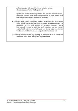 ELECTRICAL INSTALLATION MAINTENANCE 145
K to 12 – Technology and Livelihood Education
pollution sources at levels within the air pollution control
standards established by the Department;
v) “Pollution control technology” means the pollution control devices,
production process, fuel combustion processes or other means that
effectively prevent or reduce emissions or effluent;
w) “Standard of performance" means a standard for emissions of air pollutant
which reflects the degree of emission limitation achievable through the
application of the best system of emission reduction, taking
into account the cost of achieving such reduction and any non-air
quality health and environmental impact and energy requirement which
the Department determines, and adequately demonstrates; and
x) “Stationary source” means any building or immobile structure, facility or
installation which emits or may emit any air pollutant.
 