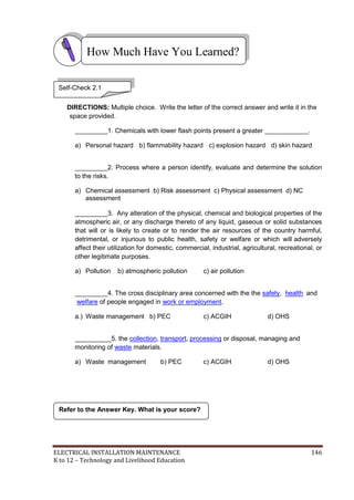 ELECTRICAL INSTALLATION MAINTENANCE 146
K to 12 – Technology and Livelihood Education
DIRECTIONS: Multiple choice. Write the letter of the correct answer and write it in the
space provided.
_________1. Chemicals with lower flash points present a greater ____________.
a) Personal hazard b) flammability hazard c) explosion hazard d) skin hazard
_________2. Process where a person identify, evaluate and determine the solution
to the risks.
a) Chemical assessment b) Risk assessment c) Physical assessment d) NC
assessment
_________3. Any alteration of the physical, chemical and biological properties of the
atmospheric air, or any discharge thereto of any liquid, gaseous or solid substances
that will or is likely to create or to render the air resources of the country harmful,
detrimental, or injurious to public health, safety or welfare or which will adversely
affect their utilization for domestic, commercial, industrial, agricultural, recreational, or
other legitimate purposes.
a) Pollution b) atmospheric pollution c) air pollution
_________4. The cross disciplinary area concerned with the the safety, health and
welfare of people engaged in work or employment.
a.) Waste management b) PEC c) ACGIH d) OHS
__________5. the collection, transport, processing or disposal, managing and
monitoring of waste materials.
a) Waste management b) PEC c) ACGIH d) OHS
Refer to the Answer Key. What is your score?
How Much Have You Learned?
Self-Check 2.1
 