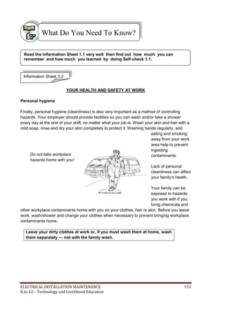 ELECTRICAL INSTALLATION MAINTENANCE 153
K to 12 – Technology and Livelihood Education
YOUR HEALTH AND SAFETY AT WORK
Personal hygiene
Finally, personal hygiene (cleanliness) is also very important as a method of controlling
hazards. Your employer should provide facilities so you can wash and/or take a shower
every day at the end of your shift, no matter what your job is. Wash your skin and hair with a
mild soap, rinse and dry your skin completely to protect it. Washing hands regularly, and
eating and smoking
away from your work
area help to prevent
ingesting
contaminants.
Lack of personal
cleanliness can affect
your family's health.
Your family can be
exposed to hazards
you work with if you
bring chemicals and
other workplace contaminants home with you on your clothes, hair or skin. Before you leave
work, wash/shower and change your clothes when necessary to prevent bringing workplace
contaminants home.
Leave your dirty clothes at work or, if you must wash them at home, wash
them separately — not with the family wash.
Do not take workplace
hazards home with you!
What Do You Need To Know?
Information Sheet 3.2
Read the Information Sheet 1.1 very well then find out how much you can
remember and how much you learned by doing Self-check 1.1.
 