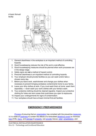 ELECTRICAL INSTALLATION MAINTENANCE 155
K to 12 – Technology and Livelihood Education
A basic first-aid
facility
1. General cleanliness in the workplace is an important method of controlling
hazards.
2. Good housekeeping reduces the risk of fire and is cost-effective.
3. Good housekeeping measures should be planned when work processes are
in the design stage.
4. Safety signs are not a method of hazard control.
5. Personal cleanliness is an important method of controlling hazards.
6. Your employer should provide facilities so you can wash and/or take a
shower every day.
7. Before you leave work, wash/shower and change your clothes when
necessary to prevent bringing workplace contaminants home to your family.
8. Leave your dirty clothes at work. If you must wash them at home, wash them
separately — never wash your work clothes with your family's wash.
9. Your protective clothing should be cleaned regularly. Inspect your protective
clothing for holes and worn areas that could leave you open to exposures.
10. Inspect your undergarments for signs of contamination.
11. Your workplace should have at least minimal first-aid facilities.
EMERGENCY PREPAREDNESS
Process of ensuring that an organization has complied with the preventive measures,
is in a state of readiness to contain the effects of a forecasted disastrous event to minimize
loss of life, injury, and damage to property, can provide rescue, relief, rehabilitation, and
 
