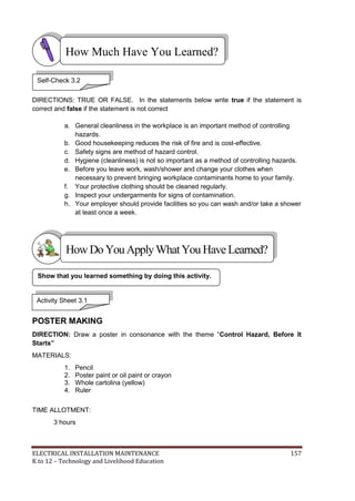 ELECTRICAL INSTALLATION MAINTENANCE 157
K to 12 – Technology and Livelihood Education
DIRECTIONS: TRUE OR FALSE. In the statements below write true if the statement is
correct and false if the statement is not correct
a. General cleanliness in the workplace is an important method of controlling
hazards.
b. Good housekeeping reduces the risk of fire and is cost-effective.
c. Safety signs are method of hazard control.
d. Hygiene (cleanliness) is not so important as a method of controlling hazards.
e. Before you leave work, wash/shower and change your clothes when
necessary to prevent bringing workplace contaminants home to your family.
f. Your protective clothing should be cleaned regularly.
g. Inspect your undergarments for signs of contamination.
h. Your employer should provide facilities so you can wash and/or take a shower
at least once a week.
POSTER MAKING
DIRECTION: Draw a poster in consonance with the theme ―Control Hazard, Before It
Starts”
MATERIALS:
1. Pencil
2. Poster paint or oil paint or crayon
3. Whole cartolina (yellow)
4. Ruler
TIME ALLOTMENT:
3 hours
Show that you learned something by doing this activity.
How Much Have You Learned?
Activity Sheet 3.1
HowDo YouApplyWhatYou HaveLearned?
Self-Check 3.2
 