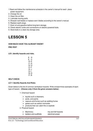 ELECTRICAL INSTALLATION MAINTENANCE 167
K to 12 – Technology and Livelihood Education
1 Read and follow the maintenance schedule in the owner’s manual for each piece
power equipment.
2. Change the oil.
3. Clean the air filter.
4. Lubricate moving parts.
5. Sharpen dull blades or replace worn blades according to the owner’s manual.
6. Replace spark plugs.
7. Drain oil and gasoline before long-term storage.
8. Check electric cords and connections on electric-powered tools.
9. Store tools in a clean dry storage area.
LESSON 5
HOW MUCH HAVE YOU ALREADY KNOW?
PRE-TEST
LO1. Identify hazards and risks.
8. H
9. C
10. E
11. A
12. G
13. F
14. J
15. I
16. D
17. B
SELF CHECK
LO 1: Identify Hazards And Risks
Given below is the list of common workplace hazards. Write at least three examples of each
type of hazard. (Choose only 3 from the given answers below).
1. Chemical hazard
 liquids such a cleansers,
 acids, and paints
 vapours and fumes such as welding fumes
 gases such as carbon monoxide
 products that can catch ﬁre or explode
2. Physical hazard
 Machinery trip and fall hazards
 ladders and scaffolds electrical power
 