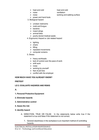 ELECTRICAL INSTALLATION MAINTENANCE 168
K to 12 – Technology and Livelihood Education
 heat and cold heat and cold
 noise ventilation
 noise working and walking surface
 power and hand tools
3. Biological hazard
 unclean restrooms
 mold and fungus
 bacteria
 insect stings
 animal bites
 poorly stored medical waste
4. Ergonomic Hazard or Job related hazard
 lighting
 chairs
 lifting
 repeated movements
 computer screens
5. Stress
 heavy workloads
 lack of control over the pace of work
 shift work
 noise
 working by yourself
 fear of job loss
 conﬂict with the employer
HOW MUCH HAVE YOU ALREADY KNOW?
PRETEST
LO 2: EVALUATE HAZARDS AND RISKS
A.
1. Personal Protective Equipment
2. Eliminate hazards
3. Administrative control
4. Asses the risk
5. identify hazard
A. DIRECTION. TRUE OR FALSE. In the statements below write true if the
statement is true and false if the statement is not correct.
1. General cleanliness in the workplace is an important method of controlling
hazards.
 