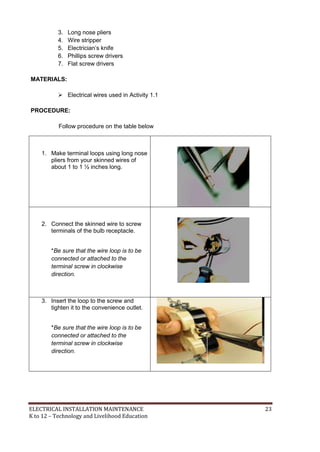 ELECTRICAL INSTALLATION MAINTENANCE 23
K to 12 – Technology and Livelihood Education
3. Long nose pliers
4. Wire stripper
5. Electrician’s knife
6. Phillips screw drivers
7. Flat screw drivers
MATERIALS:
 Electrical wires used in Activity 1.1
PROCEDURE:
Follow procedure on the table below
1. Make terminal loops using long nose
pliers from your skinned wires of
about 1 to 1 ½ inches long.
2. Connect the skinned wire to screw
terminals of the bulb receptacle.
*Be sure that the wire loop is to be
connected or attached to the
terminal screw in clockwise
direction.
3. Insert the loop to the screw and
tighten it to the convenience outlet.
*Be sure that the wire loop is to be
connected or attached to the
terminal screw in clockwise
direction.
 