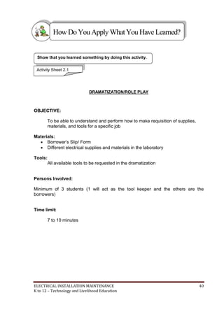 ELECTRICAL INSTALLATION MAINTENANCE 40
K to 12 – Technology and Livelihood Education
DRAMATIZATION/ROLE PLAY
OBJECTIVE:
To be able to understand and perform how to make requisition of supplies,
materials, and tools for a specific job
Materials:
 Borrower’s Slip/ Form
 Different electrical supplies and materials in the laboratory
Tools:
All available tools to be requested in the dramatization
Persons Involved:
Minimum of 3 students (1 will act as the tool keeper and the others are the
borrowers)
Time limit:
7 to 10 minutes
Show that you learned something by doing this activity.
Activity Sheet 2.1
HowDo YouApplyWhatYou HaveLearned?
 