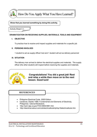 ELECTRICAL INSTALLATION MAINTENANCE 45
K to 12 – Technology and Livelihood Education
DRAMATIZATION ON RECEIVING SUPPLIES, MATERIALS, TOOLS AND EQUIPMENT
I. OBJECTIVE
To practice how to receive and inspect supplies and materials for a specific job
II. PERSONS INVOLVED
1 student to act as supply officer/ tool and 1 student will act as delivery personnel
III. SITUATION
The delivery man arrived to deliver the electrical supplies and materials. The supply
officer (the other student) will inspect before receiving the supplies and materials.
Show that you learned something by doing this activity.
HowDo YouApplyWhatYou HaveLearned?
Activity Sheet 3.1
 Philippine Electrical Code. 2000 Edition.
 Cardenas, Elpidio.1989, Fundamental and Elements of Electricity.
Philippines: national Bookstore.
 http://sam.dgs.ca.gov/TOC/3800/3861.htm
 http://electrical.about.com/od/electricaltools/tp/top16electricaltools.htm
REFERENCES
Congratulations! You did a great job! Rest
and relax a while then move on to the next
lesson. Good luck!
 