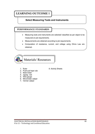 ELECTRICAL INSTALLATION MAINTENANCE 48
K to 12 – Technology and Livelihood Education
1. Ruler 8. Activity Sheets
2. Push-pull tape rule
3. Multi-meter
4. zigzag rule
5. Wire gauge
6. Micrometer caliper
7. Vernier caliper
Materials/ Resources
Select Measuring Tools and Instruments
LEARNING OUTCOME 1
 Measuring tools and instruments are selected/ classified as per object to be
measured on job requirements.
 Measurements are obtained according to job requirements.
 Computation of resistance, current, and voltage using Ohms Law are
obtained.

PERFORMANCE STANDARDS
 