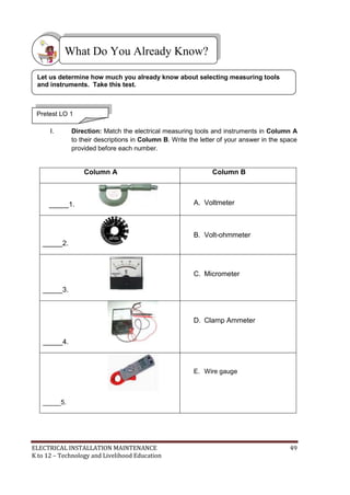 ELECTRICAL INSTALLATION MAINTENANCE 49
K to 12 – Technology and Livelihood Education
I. Direction: Match the electrical measuring tools and instruments in Column A
to their descriptions in Column B. Write the letter of your answer in the space
provided before each number.
Column A Column B
_____1. A. Voltmeter
_____2.
B. Volt-ohmmeter
_____3.
C. Micrometer
_____4.
D. Clamp Ammeter
_____5.
E. Wire gauge
What Do You Already Know?
Pretest LO 1
Let us determine how much you already know about selecting measuring tools
and instruments. Take this test.
 