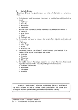 ELECTRICAL INSTALLATION MAINTENANCE 50
K to 12 – Technology and Livelihood Education
II. Multiple Choice:
Direction: Choose the correct answer and write only the letter on your answer
sheet.
1. An instrument used to measure the amount of electrical current intensity in a
circuit.
a. Voltmeter
b. Ammeter
c. Micrometer
d. Ohmmeter
2. A pocket sized tool used to test the line wire or circuit if there is current in it.
a. Test light
b. Wire gauge
c. Ruler
d. Pull-push rule
3. A measuring tool used to measure the length of an object in centimeter and
inches.
a. Test light
b. Wire gauge
c. Ruler
d. Pull-push rule
4. It is used to measure the diameter of wires/conductors in circular mils. It can
measure small and big sizes of wires and cables.
a. Voltmeter
b. Ammeter
c. Micrometer
d. Ohmmeter
5. It is used to measure the voltage, resistance and current of a circuit. It connected
in parallel or series with the circuit depending on what to measure.
a. Volt-Ohm-Milliammeter
b. Micrometer
c. Ohmmeter
d. Ammeter
Now check your answers using the Answer Key. If you got 90-100% of
the items correctly, proceed to the next Learning Outcome. If not, do the next
activity/ies again to gain knowledge and skills required for mastery.
 