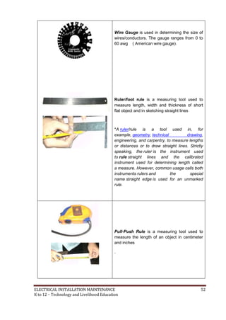 ELECTRICAL INSTALLATION MAINTENANCE 52
K to 12 – Technology and Livelihood Education
Wire Gauge is used in determining the size of
wires/conductors. The gauge ranges from 0 to
60 awg ( American wire gauge).
Ruler/foot rule is a measuring tool used to
measure length, width and thickness of short
flat object and in sketching straight lines
*A ruler/rule is a tool used in, for
example, geometry, technical drawing,
engineering, and carpentry, to measure lengths
or distances or to draw straight lines. Strictly
speaking, the ruler is the instrument used
to rule straight lines and the calibrated
instrument used for determining length called
a measure. However, common usage calls both
instruments rulers and the special
name straight edge is used for an unmarked
rule.
Pull-Push Rule is a measuring tool used to
measure the length of an object in centimeter
and inches
.
 