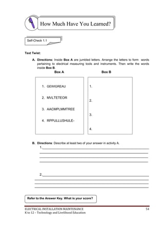 ELECTRICAL INSTALLATION MAINTENANCE 54
K to 12 – Technology and Livelihood Education
Text Twist:
A. Directions: Inside Box A are jumbled letters. Arrange the letters to form words
pertaining to electrical measuring tools and instruments. Then write the words
inside Box B.
Box A Box B
1. GEWIGREAU
2. MVLTETEOR
3. AACMPLMMTREE
4. RPPULLUSHULE-
1.
2.
3.
4.
B. Directions: Describe at least two of your answer in activity A.
1.__________________________________________________________
___________________________________________________________
___________________________________________________________
___________________________________________________________
2.__________________________________________________________
______________________________________________________________
______________________________________________________________
______________________________________________________________
Refer to the Answer Key. What is your score?
How Much Have You Learned?
Self-Check 1.1
 
