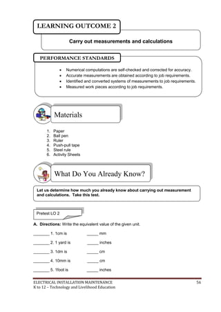 ELECTRICAL INSTALLATION MAINTENANCE 56
K to 12 – Technology and Livelihood Education
1. Paper
2. Ball pen
3. Ruler
4. Push-pull tape
5. Steel rule
6. Activity Sheets
A. Directions: Write the equivalent value of the given unit.
_______ 1. 1cm is _____ mm
_______ 2. 1 yard is _____ inches
_______ 3. 1dm is _____ cm
_______ 4. 10mm is _____ cm
_______ 5. 1foot is _____ inches
What Do You Already Know?
Materials
Carry out measurements and calculations
LEARNING OUTCOME 2
Pretest LO 2
 Numerical computations are self-checked and corrected for accuracy.
 Accurate measurements are obtained according to job requirements.
 Identified and converted systems of measurements to job requirements.
 Measured work pieces according to job requirements.
PERFORMANCE STANDARDS
Let us determine how much you already know about carrying out measurement
and calculations. Take this test.
 