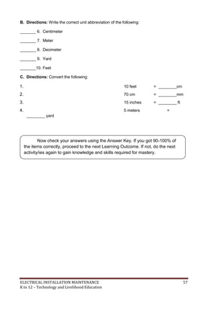ELECTRICAL INSTALLATION MAINTENANCE 57
K to 12 – Technology and Livelihood Education
B. Directions: Write the correct unit abbreviation of the following:
_______ 6. Centimeter
_______ 7. Meter
_______ 8. Decimeter
_______ 9. Yard
_______10. Feet
C. Directions: Convert the following:
1. 10 feet = ________cm
2. 70 cm = ________mm
3. 15 inches = ________ ft
4. 5 meters =
________ yard
Now check your answers using the Answer Key. If you got 90-100% of
the items correctly, proceed to the next Learning Outcome. If not, do the next
activity/ies again to gain knowledge and skills required for mastery.
 