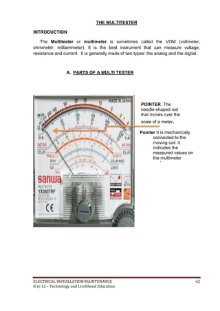 ELECTRICAL INSTALLATION MAINTENANCE 62
K to 12 – Technology and Livelihood Education
THE MULTITESTER
INTRODUCTION
The Multitester or multimeter is sometimes called the VOM (voltmeter,
ohmmeter, milliammeter). It is the best instrument that can measure voltage,
resistance and current. It is generally made of two types: the analog and the digital.
A. PARTS OF A MULTI TESTER
POINTER. The
needle-shaped rod
that moves over the
scale of a meter.
Pointer It is mechanically
connected to the
moving coil. it
indicates the
measured values on
the multimeter
scale.
 