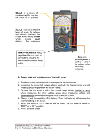 ELECTRICAL INSTALLATION MAINTENANCE 64
K to 12 – Technology and Livelihood Education
Zero-ohm
adjustingKnob is
used to zero-in
the pointer before
measuring
resistance.
A. Proper care and maintenance of the multi tester
1. Read manual of instructions on how to operate the multi-tester.
2. In reading the amount of voltage, always start with the highest range to avoid
reading voltage higher than the tester setting.
3. Be sure that the tester is set to the correct range setting: resistance range
when measuring the ohm, voltage range when measuring voltage and
ammeter range when measuring the value of electric current.
4. Always check the condition of its battery. Worn out batteries will damage the
internal setting of the tester.
5. When the tester is not in used or will be stored, set the selector switch to
1000V or to OFF position.
6. Never drop the tester.
SCALE -can have different
types of scale, for voltage
and current readings the
scales have mostly linear
which means equal
division. For resistance
readings, the scale have
logarithmic which means
unequal divisions.
SCALE is a series of
marking used for reading
the value of a quantity
setting.
Test probe positive (red),
negative (black) is used to
connect the circuit to the
electrical components being
tested
 