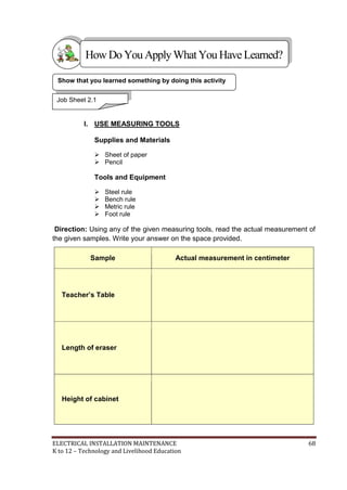 ELECTRICAL INSTALLATION MAINTENANCE 68
K to 12 – Technology and Livelihood Education
I. USE MEASURING TOOLS
Supplies and Materials
 Sheet of paper
 Pencil
Tools and Equipment
 Steel rule
 Bench rule
 Metric rule
 Foot rule
Direction: Using any of the given measuring tools, read the actual measurement of
the given samples. Write your answer on the space provided.
Sample Actual measurement in centimeter
Teacher’s Table
Length of eraser
Height of cabinet
Show that you learned something by doing this activity
Job Sheet 2.1
HowDo YouApplyWhatYou HaveLearned?
 