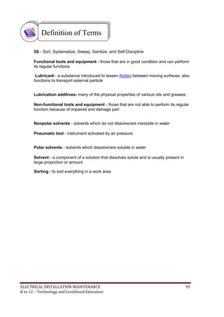 ELECTRICAL INSTALLATION MAINTENANCE 95
K to 12 – Technology and Livelihood Education
5S - Sort, Systematize, Sweep, Sanitize, and Self-Discipline
Functional tools and equipment - those that are in good condition and can perform
its regular functions
Lubricant - a substance introduced to lessen friction between moving surfaces; also
functions to transport external particle
Lubrication additives- many of the physical properties of various oils and greases
Non-functional tools and equipment - those that are not able to perform its regular
function because of impaired and damage part
Nonpolar solvents - solvents which do not dissolve/are insoluble in water
Pneumatic tool - instrument activated by air pressure
Polar solvents - solvents which dissolve/are soluble in water
Solvent - a component of a solution that dissolves solute and is usually present in
large proportion or amount
Sorting - to sort everything in a work area
Definition of Terms
 