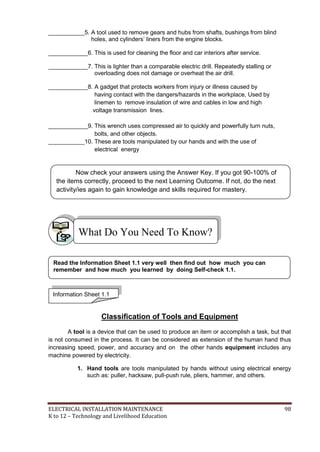 ELECTRICAL INSTALLATION MAINTENANCE 98
K to 12 – Technology and Livelihood Education
___________5. A tool used to remove gears and hubs from shafts, bushings from blind
holes, and cylinders’ liners from the engine blocks.
____________6. This is used for cleaning the floor and car interiors after service.
____________7. This is lighter than a comparable electric drill. Repeatedly stalling or
overloading does not damage or overheat the air drill.
____________8. A gadget that protects workers from injury or illness caused by
having contact with the dangers/hazards in the workplace, Used by
linemen to remove insulation of wire and cables in low and high
voltage transmission lines.
____________9. This wrench uses compressed air to quickly and powerfully turn nuts,
bolts, and other objects.
___________10. These are tools manipulated by our hands and with the use of
electrical energy
Classification of Tools and Equipment
A tool is a device that can be used to produce an item or accomplish a task, but that
is not consumed in the process. It can be considered as extension of the human hand thus
increasing speed, power, and accuracy and on the other hands equipment includes any
machine powered by electricity.
1. Hand tools are tools manipulated by hands without using electrical energy
such as: puller, hacksaw, pull-push rule, pliers, hammer, and others.
What Do You Need To Know?
Information Sheet 1.1
Read the Information Sheet 1.1 very well then find out how much you can
remember and how much you learned by doing Self-check 1.1.
Now check your answers using the Answer Key. If you got 90-100% of
the items correctly, proceed to the next Learning Outcome. If not, do the next
activity/ies again to gain knowledge and skills required for mastery.
 
