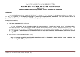 K to 12 TECHNOLOGY AND LIVELIHOOD EDUCATION
INDUSTRIAL ARTS – ELECTRICAL INSTALLATION AND MAINTENANCE
(Exploratory)
*TWG on K to 12 Curriculum Guide – version January 31, 2012 3
Teacher’s Guide for TLE Exploratory Course on Electrical Installation and Maintenance
Introduction
This Teacher’s Guide is intended for you, the TLE teacher, who teaches any of the more than 24 TLE exploratory courses in the Grades 7 and
8 of the K to 12 curriculum. To ensure that you teach the TLE exploratory courses the way they were intended to be taught, you must see the big
picture of the K to 12 curriculum and the teaching of TLE. Some background information is necessary.
Background Information
1. The Overall Goal of the K to 12 Curriculum
The K to 12 Curriculum has as its overarching goal the holistic development of every Filipino learner with 21st
century skills who is
adequately prepared for work, entrepreneurship, middle level skills development and higher education. The overarching goal of the K to 12
curriculum, tells you that the teaching of TLE plays a very important role in the realization of the overall goal of the curriculum. Whether or not
the K to 12 graduate is skilled and ready for work, entrepreneurship and middle skills development depends to a great extent on how effectively
you taught TLE.
2. The Conceptual Framework of the Teaching of TLE
Below is a schematic diagram of Technology and Livelihood Education (TLE) framework in general secondary schools. This should guide
you in the teaching of the TLE exploratory courses.
 