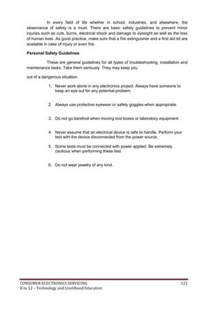CONSUMER ELECTRONICS SERVICING 121
K to 12 – Technology and Livelihood Education
In every field of life whether in school, industries, and elsewhere, the
observance of safety is a must. There are basic safety guidelines to prevent minor
injuries such as cuts, burns, electrical shock and damage to eyesight as well as the loss
of human lives. As good practice, make sure that a fire extinguisher and a first aid kit are
available in case of injury or even fire.
Personal Safety Guidelines
These are general guidelines for all types of troubleshooting, installation and
maintenance tasks. Take them seriously. They may keep you
out of a dangerous situation.
1. Never work alone in any electronics project. Always have someone to
keep an eye out for any potential problem.
2. Always use protective eyewear or safety goggles when appropriate.
3. Do not go barefoot when moving tool boxes or laboratory equipment.
4. Never assume that an electrical device is safe to handle. Perform your
test with the device disconnected from the power source.
5. Some tests must be connected with power applied. Be extremely
cautious when performing these test.
6. Do not wear jewelry of any kind.
 