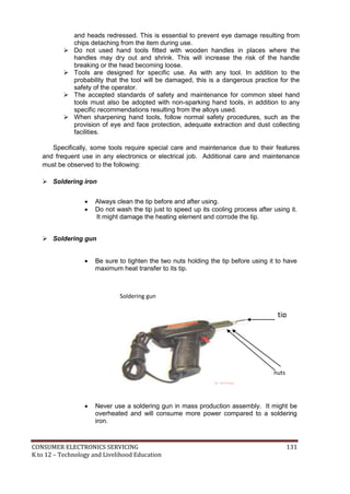 CONSUMER ELECTRONICS SERVICING 131
K to 12 – Technology and Livelihood Education
and heads redressed. This is essential to prevent eye damage resulting from
chips detaching from the item during use.
 Do not used hand tools fitted with wooden handles in places where the
handles may dry out and shrink. This will increase the risk of the handle
breaking or the head becoming loose.
 Tools are designed for specific use. As with any tool. In addition to the
probability that the tool will be damaged, this is a dangerous practice for the
safety of the operator.
 The accepted standards of safety and maintenance for common steel hand
tools must also be adopted with non-sparking hand tools, in addition to any
specific recommendations resulting from the alloys used.
 When sharpening hand tools, follow normal safety procedures, such as the
provision of eye and face protection, adequate extraction and dust collecting
facilities.
Specifically, some tools require special care and maintenance due to their features
and frequent use in any electronics or electrical job. Additional care and maintenance
must be observed to the following:
 Soldering iron
 Always clean the tip before and after using.
 Do not wash the tip just to speed up its cooling process after using it.
It might damage the heating element and corrode the tip.
 Soldering gun
 Be sure to tighten the two nuts holding the tip before using it to have
maximum heat transfer to its tip.
 Never use a soldering gun in mass production assembly. It might be
overheated and will consume more power compared to a soldering
iron.
nuts
tip
Soldering gun
 