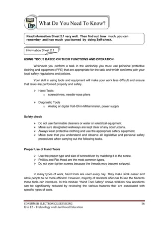 CONSUMER ELECTRONICS SERVICING 16
K to 12 – Technology and Livelihood Education
What Do You Need To Know?
USING TOOLS BASED ON THEIR FUNCTIONS AND OPERATION
Whenever you perform a task in the workshop you must use personal protective
clothing and equipment (PPE) that are appropriate for the task and which conforms with your
local safety regulations and policies.
Your skill in using tools and equipment will make your work less difficult and ensure
that tasks are performed properly and safely.
 Hand Tools
o screwdrivers, needle-nose pliers
 Diagnostic Tools
o Analog or digital Volt-Ohm-Milliammeter, power supply
Safety check
 Do not use flammable cleaners or water on electrical equipment.
 Make sure designated walkways are kept clear of any obstructions.
 Always wear protective clothing and use the appropriate safety equipment.
 Make sure that you understand and observe all legislative and personal safety
procedures when carrying out the following tasks.
Proper Use of Hand Tools
 Use the proper type and size of screwdriver by matching it to the screw.
 Phillips and Flat Head are the most common types.
 Do not over tighten screws because the threads may become stripped.
In many types of work, hand tools are used every day. They make work easier and
allow people to be more efficient. However, majority of students often fail to see the hazards
these tools can introduce. In this module "Hand Tool Safety" shows workers how accidents
can be significantly reduced by reviewing the various hazards that are associated with
specific types of tools.
Information Sheet 2.1
Read Information Sheet 2.1 very well. Then find out how much you can
remember and how much you learned by doing Self-check.
 