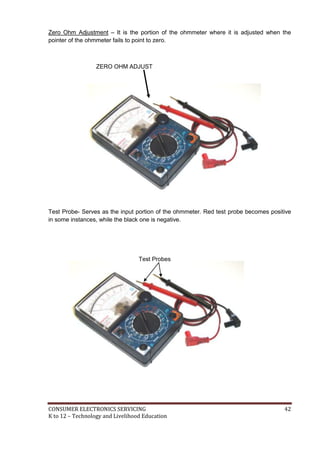 CONSUMER ELECTRONICS SERVICING 42
K to 12 – Technology and Livelihood Education
Zero Ohm Adjustment – It is the portion of the ohmmeter where it is adjusted when the
pointer of the ohmmeter fails to point to zero.
ZERO OHM ADJUST
Test Probe- Serves as the input portion of the ohmmeter. Red test probe becomes positive
in some instances, while the black one is negative.
Test Probes
 