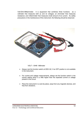 CONSUMER ELECTRONICS SERVICING 50
K to 12 – Technology and Livelihood Education
Volt-Ohm-Milliammeter. It is equipment that combines three functions: as a
voltmeter that measures both ac and dc voltages; an ohmmeter that measures
resistance; and milliammeter that measures small amount of dc current. As safety
precautions in the maintenance of this instrument, the following should be observed:
VOLT – OHM - Millimeter
 Always rest the function switch at 250V AC, if an OFF position is not available
in the instrument.
 For current and voltage measurements, always set the function switch in the
correct setting which is a little higher than the expected current or voltage
present in the circuit.
 Place the instrument in a cool dry place, away from any magnetic devices, and
free from vibrations.
 