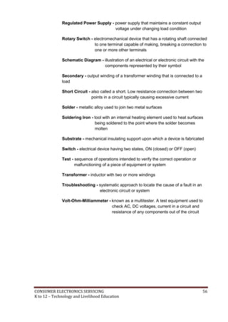 CONSUMER ELECTRONICS SERVICING 56
K to 12 – Technology and Livelihood Education
Regulated Power Supply - power supply that maintains a constant output
voltage under changing load condition
Rotary Switch - electromechanical device that has a rotating shaft connected
to one terminal capable of making, breaking a connection to
one or more other terminals
Schematic Diagram - illustration of an electrical or electronic circuit with the
components represented by their symbol
Secondary - output winding of a transformer winding that is connected to a
load
Short Circuit - also called a short. Low resistance connection between two
points in a circuit typically causing excessive current
Solder - metallic alloy used to join two metal surfaces
Soldering Iron - tool with an internal heating element used to heat surfaces
being soldered to the point where the solder becomes
molten
Substrate - mechanical insulating support upon which a device is fabricated
Switch - electrical device having two states, ON (closed) or OFF (open)
Test - sequence of operations intended to verify the correct operation or
malfunctioning of a piece of equipment or system
Transformer - inductor with two or more windings
Troubleshooting - systematic approach to locate the cause of a fault in an
electronic circuit or system
Volt-Ohm-Milliammeter - known as a multitester. A test equipment used to
check AC, DC voltages, current in a circuit and
resistance of any components out of the circuit
 