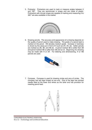 CONSUMER ELECTRONICS SERVICING 64
K to 12 – Technology and Livelihood Education
5. Protractor. Protractors are used to mark or measure angles between 0
and 180o
. They are semicircular in shape and are made of plastic.
Protractors with circular shape are capable of marking and measuring 0 to
360 o
are also available in the market.
6. Drawing pencils. The accuracy and appearance of a drawing depends on
the quality of pencil used to make drawing. The grade of a pencil lead is
marked on the pencil. HB denotes medium grade. Increase in hardness
is shown by the value put in front of H such as 2H, 3H, etc. Softer pencils
are marked as 2B, 3B, and 4B etc. A pencil marked 3B is softer than 2B
and pencil marked 4B is softer than 3B and so on. Beginning of a drawing
may be made with H or 2H. For lettering and dimensioning, H or HB
pencils are used.
7. Compass. Compass is used for drawing circles and arcs of circles. The
compass has two legs hinged at one end. One of the legs has pointed
needle fitted at the lower end where as the other end has provision for
inserting pencil lead.
 