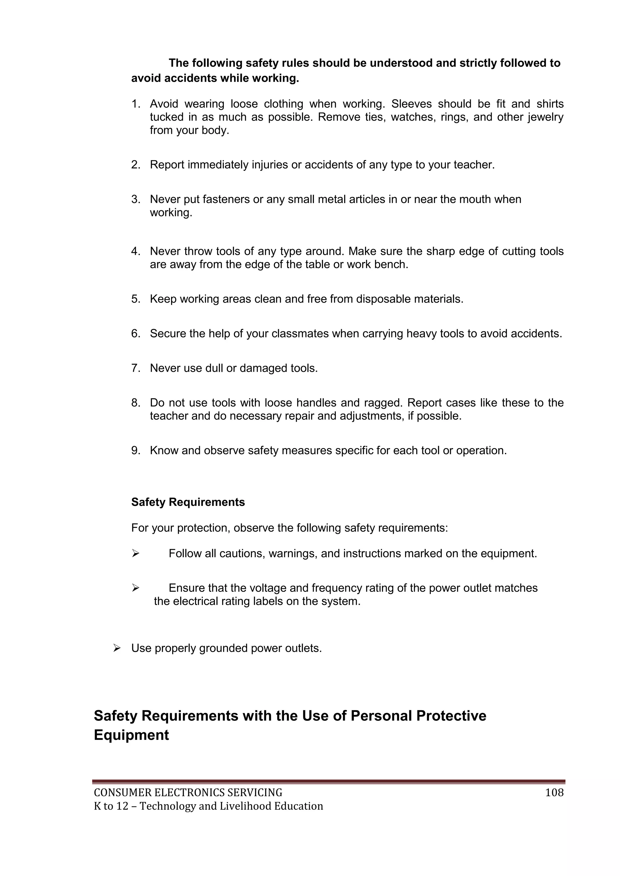 CONSUMER ELECTRONICS SERVICING 108
K to 12 – Technology and Livelihood Education
The following safety rules should be understood and strictly followed to
avoid accidents while working.
1. Avoid wearing loose clothing when working. Sleeves should be fit and shirts
tucked in as much as possible. Remove ties, watches, rings, and other jewelry
from your body.
2. Report immediately injuries or accidents of any type to your teacher.
3. Never put fasteners or any small metal articles in or near the mouth when
working.
4. Never throw tools of any type around. Make sure the sharp edge of cutting tools
are away from the edge of the table or work bench.
5. Keep working areas clean and free from disposable materials.
6. Secure the help of your classmates when carrying heavy tools to avoid accidents.
7. Never use dull or damaged tools.
8. Do not use tools with loose handles and ragged. Report cases like these to the
teacher and do necessary repair and adjustments, if possible.
9. Know and observe safety measures specific for each tool or operation.
Safety Requirements
For your protection, observe the following safety requirements:
 Follow all cautions, warnings, and instructions marked on the equipment.
 Ensure that the voltage and frequency rating of the power outlet matches
the electrical rating labels on the system.
 Use properly grounded power outlets.
Safety Requirements with the Use of Personal Protective
Equipment
 